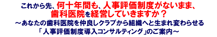 これから先、何十年間も、人事評価制度がないまま、歯科医院を経営していきますか?~あなたの歯科医院を仲良しクラブから組織へと生まれ変わらせる「人事評価制度導入コンサルティング」のご案内~