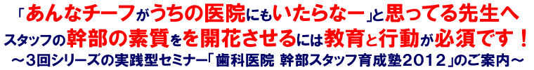 「あんなチーフがうちの医院にもいたらなー」と思ってる先生へスタッフの幹部の素質を開花させるには教育と行動が必須です！～３回シリーズの実践型セミナー「歯科医院 幹部スタッフ育成塾2012」のご案内～