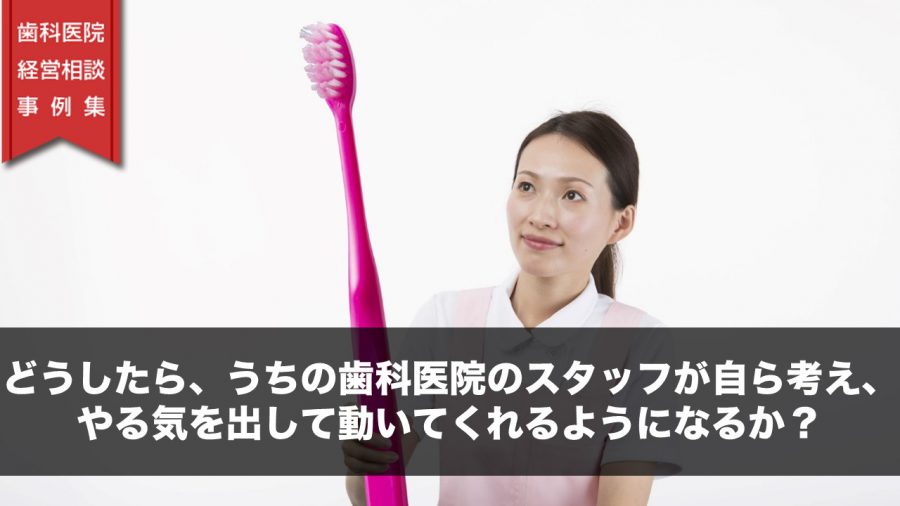 どうしたら、うちの歯科医院のスタッフが自ら考え、やる気を出して動いてくれるようになるか?